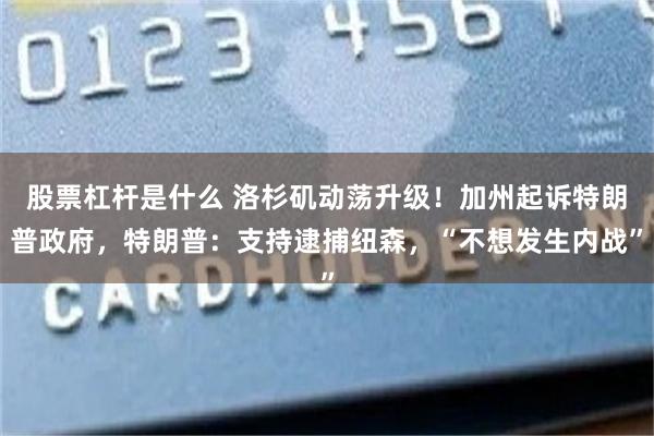 股票杠杆是什么 洛杉矶动荡升级！加州起诉特朗普政府，特朗普：支持逮捕纽森，“不想发生内战”