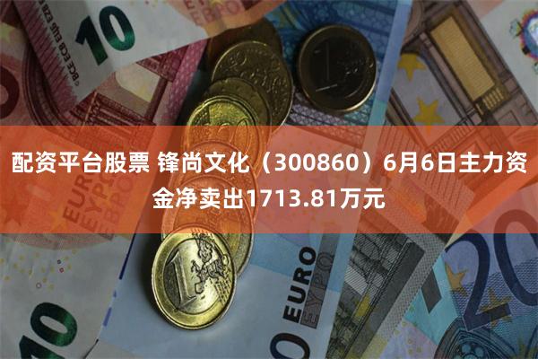 配资平台股票 锋尚文化（300860）6月6日主力资金净卖出1713.81万元