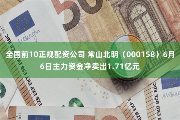 全国前10正规配资公司 常山北明（000158）6月6日主力资金净卖出1.71亿元