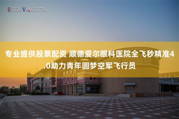 专业提供股票配资 顺德爱尔眼科医院全飞秒精准4.0助力青年圆梦空军飞行员