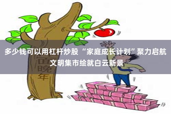 多少钱可以用杠杆炒股 “家庭成长计划”聚力启航 文明集市绘就白云新景