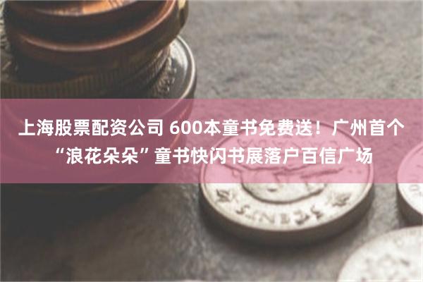 上海股票配资公司 600本童书免费送！广州首个“浪花朵朵”童书快闪书展落户百信广场