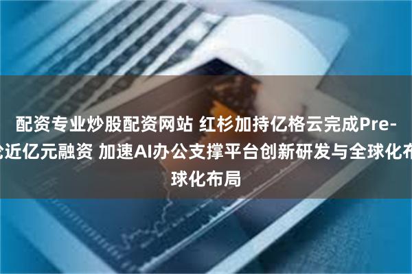 配资专业炒股配资网站 红杉加持亿格云完成Pre-B轮近亿元融资 加速AI办公支撑平台创新研发与全球化布局