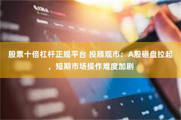 股票十倍杠杆正规平台 投顾观市：A股砸盘拉起，短期市场操作难度加剧