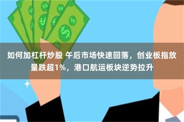 如何加杠杆炒股 午后市场快速回落，创业板指放量跌超1%，港口航运板块逆势拉升