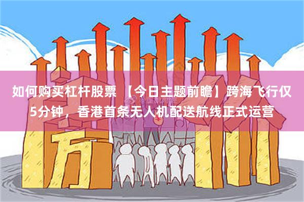 如何购买杠杆股票 【今日主题前瞻】跨海飞行仅5分钟，香港首条无人机配送航线正式运营