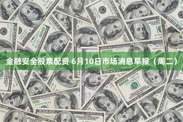 金融安全股票配资 6月10日市场消息早报（周二）