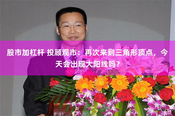 股市加杠杆 投顾观市：再次来到三角形顶点，今天会出现大阳线吗？