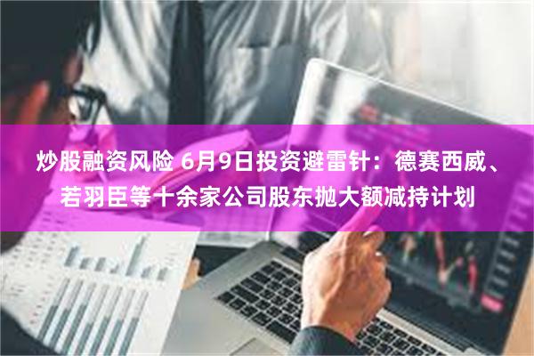 炒股融资风险 6月9日投资避雷针：德赛西威、若羽臣等十余家公司股东抛大额减持计划