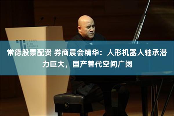 常德股票配资 券商晨会精华：人形机器人轴承潜力巨大，国产替代空间广阔