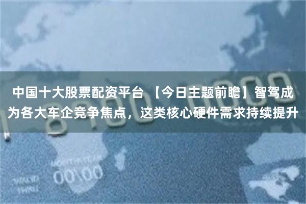 中国十大股票配资平台 【今日主题前瞻】智驾成为各大车企竞争焦点，这类核心硬件需求持续提升
