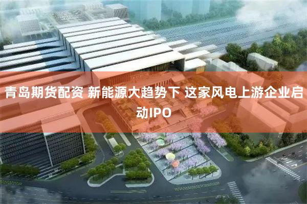 青岛期货配资 新能源大趋势下 这家风电上游企业启动IPO