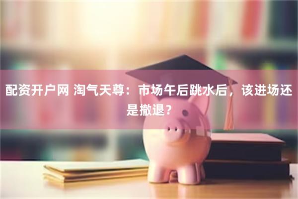 配资开户网 淘气天尊：市场午后跳水后，该进场还是撤退？