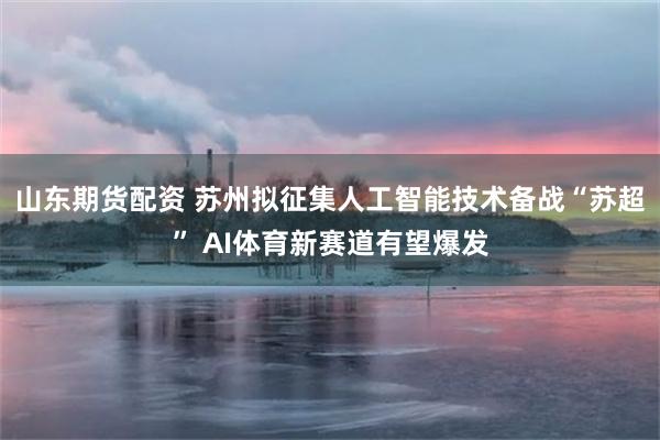 山东期货配资 苏州拟征集人工智能技术备战“苏超” AI体育新赛道有望爆发