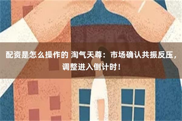 配资是怎么操作的 淘气天尊：市场确认共振反压，调整进入倒计时！