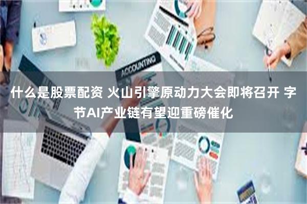什么是股票配资 火山引擎原动力大会即将召开 字节AI产业链有望迎重磅催化