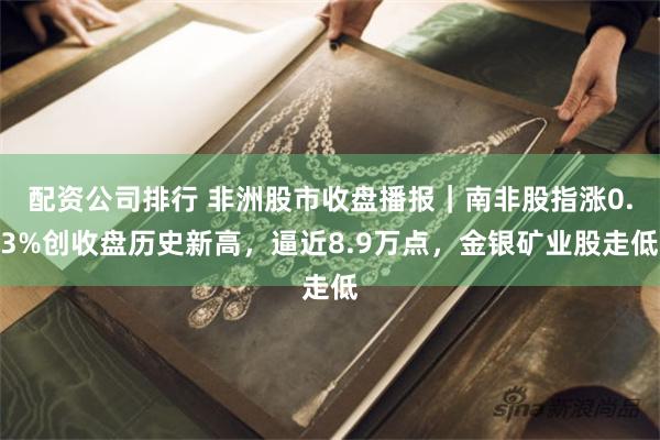 配资公司排行 非洲股市收盘播报｜南非股指涨0.3%创收盘历史新高，逼近8.9万点，金银矿业股走低