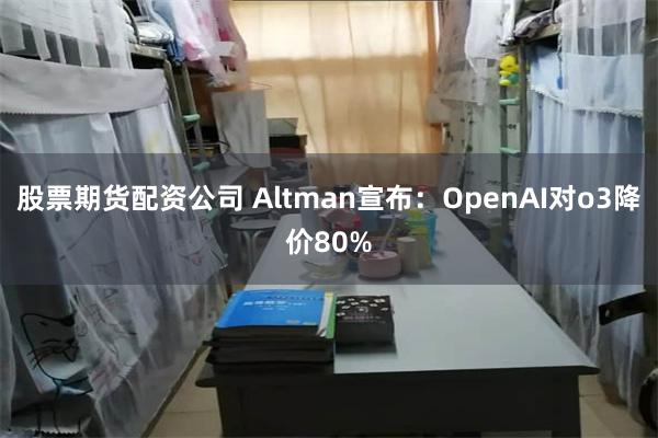 股票期货配资公司 Altman宣布：OpenAI对o3降价80%