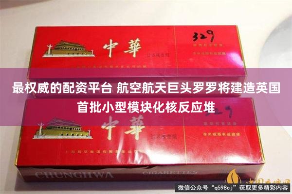 最权威的配资平台 航空航天巨头罗罗将建造英国首批小型模块化核反应堆