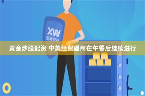 黄金炒股配资 中美经贸磋商在午餐后继续进行