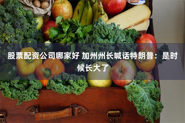 股票配资公司哪家好 加州州长喊话特朗普：是时候长大了