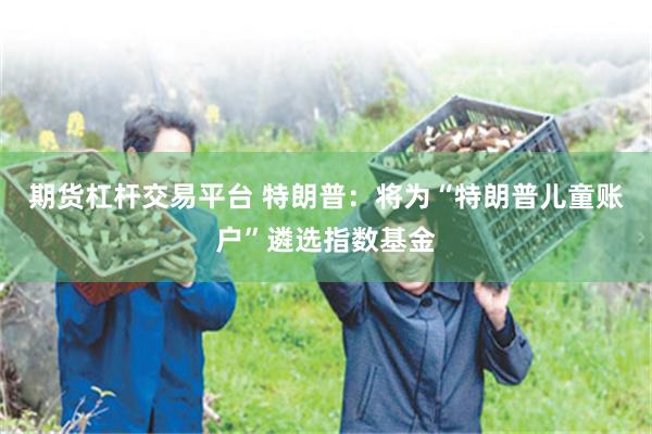 期货杠杆交易平台 特朗普：将为“特朗普儿童账户”遴选指数基金