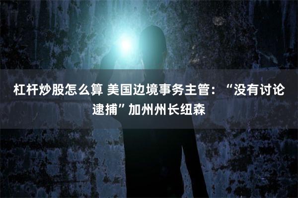杠杆炒股怎么算 美国边境事务主管：“没有讨论逮捕”加州州长纽森
