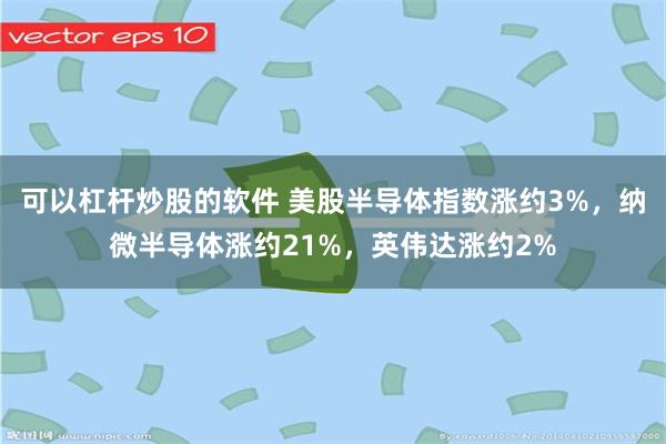 可以杠杆炒股的软件 美股半导体指数涨约3%，纳微半导体涨约21%，英伟达涨约2%