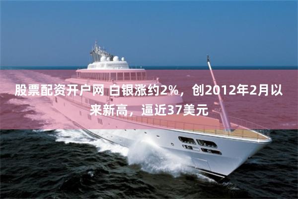 股票配资开户网 白银涨约2%，创2012年2月以来新高，逼近37美元
