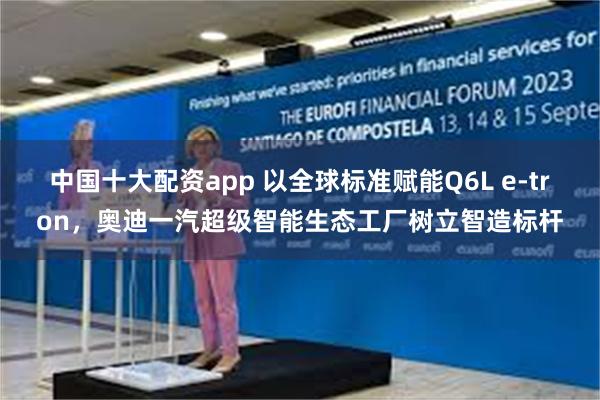 中国十大配资app 以全球标准赋能Q6L e-tron，奥迪一汽超级智能生态工厂树立智造标杆