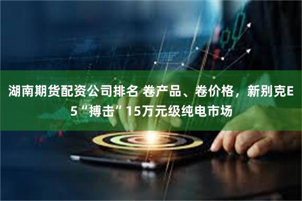 湖南期货配资公司排名 卷产品、卷价格，新别克E5“搏击”15万元级纯电市场