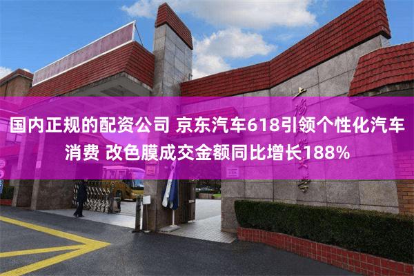 国内正规的配资公司 京东汽车618引领个性化汽车消费 改色膜成交金额同比增长188%