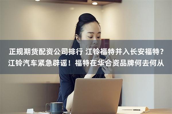 正规期货配资公司排行 江铃福特并入长安福特？江铃汽车紧急辟谣！福特在华合资品牌何去何从