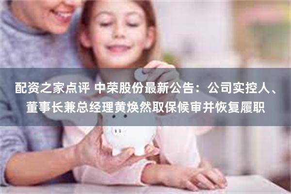 配资之家点评 中荣股份最新公告：公司实控人、董事长兼总经理黄焕然取保候审并恢复履职