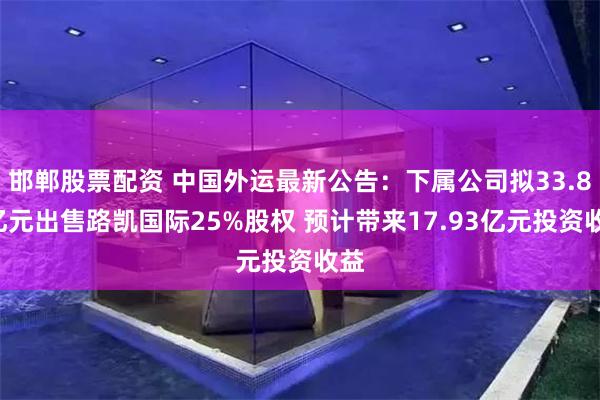邯郸股票配资 中国外运最新公告：下属公司拟33.82亿元出售路凯国际25%股权 预计带来17.93亿元投资收益