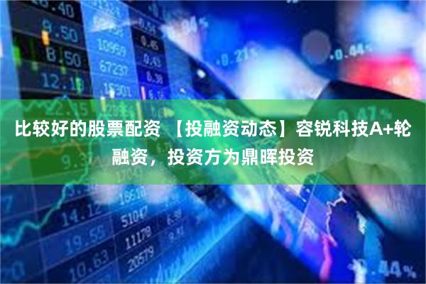 比较好的股票配资 【投融资动态】容锐科技A+轮融资，投资方为鼎晖投资