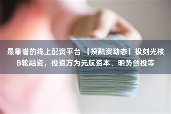 最靠谱的线上配资平台 【投融资动态】极刻光核B轮融资，投资方为元航资本、明势创投等