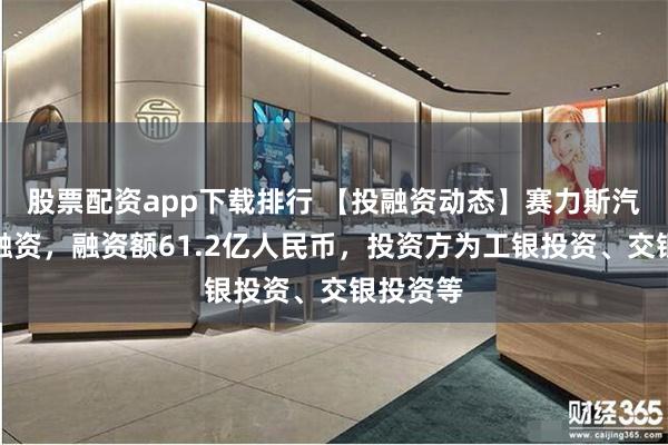 股票配资app下载排行 【投融资动态】赛力斯汽车战略融资，融资额61.2亿人民币，投资方为工银投资、交银投资等
