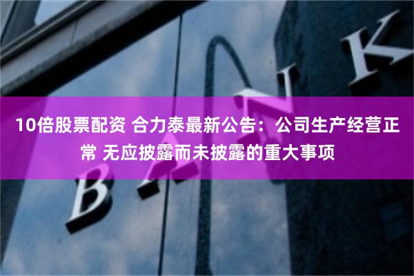 10倍股票配资 合力泰最新公告：公司生产经营正常 无应披露而未披露的重大事项