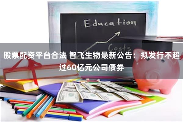 股票配资平台合法 智飞生物最新公告：拟发行不超过60亿元公司债券