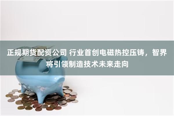 正规期货配资公司 行业首创电磁热控压铸，智界将引领制造技术未来走向