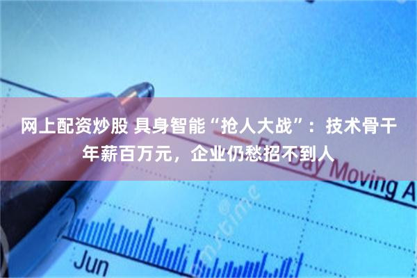 网上配资炒股 具身智能“抢人大战”：技术骨干年薪百万元，企业仍愁招不到人