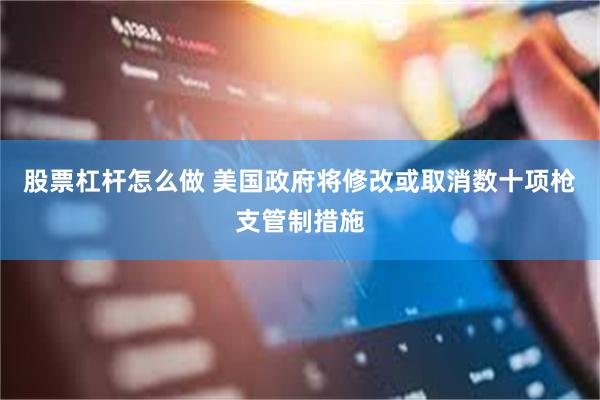 股票杠杆怎么做 美国政府将修改或取消数十项枪支管制措施