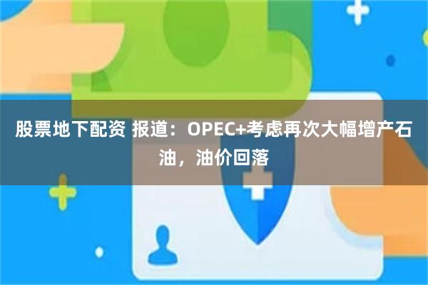 股票地下配资 报道：OPEC+考虑再次大幅增产石油，油价回落