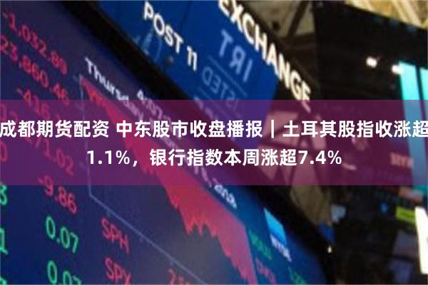 成都期货配资 中东股市收盘播报｜土耳其股指收涨超1.1%，银行指数本周涨超7.4%