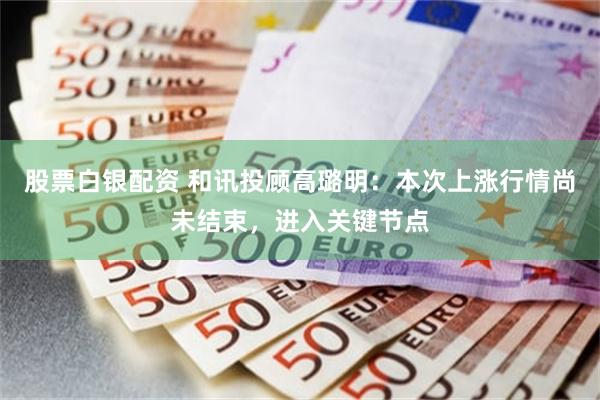 股票白银配资 和讯投顾高璐明:本次上涨行情尚未结束,进入关键节点