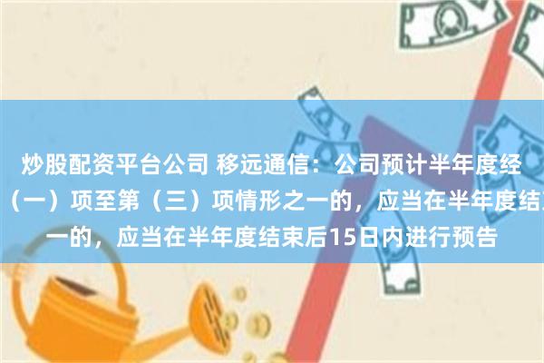 炒股配资平台公司 移远通信：公司预计半年度经营业绩将出现前款第（一）项至第（三）项情形之一的，应当在半年度结束后15日内进行预告
