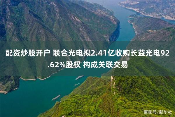 配资炒股开户 联合光电拟2.41亿收购长益光电92.62%股权 构成关联交易