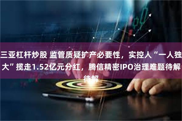 三亚杠杆炒股 监管质疑扩产必要性，实控人“一人独大”揽走1.52亿元分红，腾信精密IPO治理难题待解