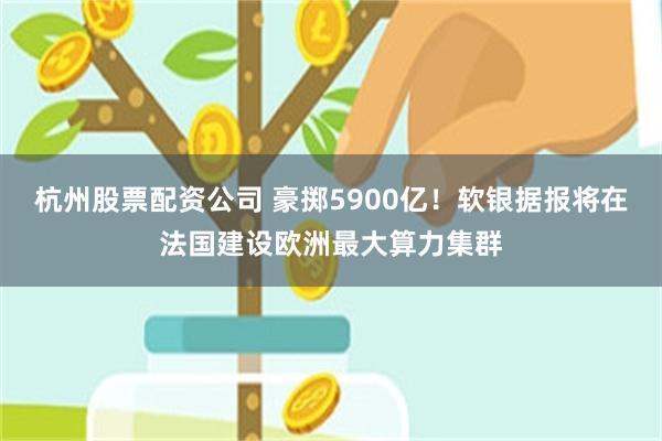 杭州股票配资公司 豪掷5900亿！软银据报将在法国建设欧洲最大算力集群